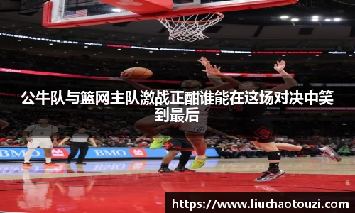 公牛队与篮网主队激战正酣谁能在这场对决中笑到最后